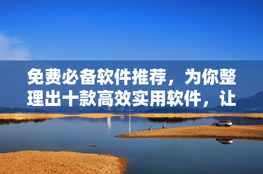 免费必备软件推荐，为你整理出十款高效实用软件，让你工作生活更便捷！