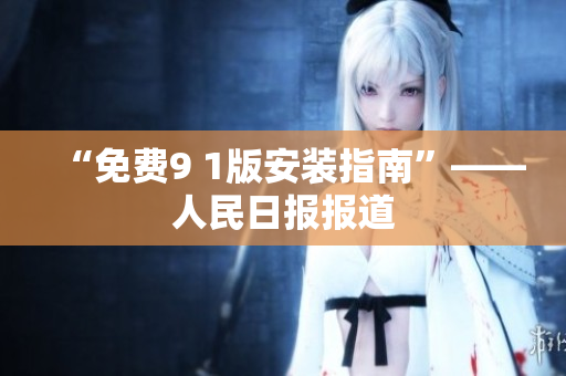 “免费9 1版安装指南”——人民日报报道
