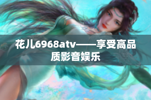 花儿6968atv——享受高品质影音娱乐