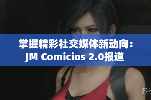 掌握精彩社交媒体新动向：JM Comicios 2.0报道