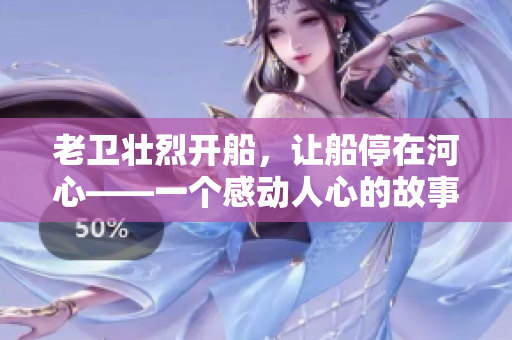 老卫壮烈开船，让船停在河心——一个感动人心的故事