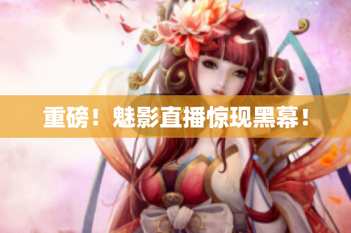 重磅！魅影直播惊现黑幕！