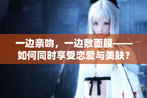 一边亲吻，一边敷面膜——如何同时享受恋爱与美肤？