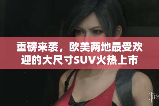 重磅来袭，欧美两地最受欢迎的大尺寸SUV火热上市