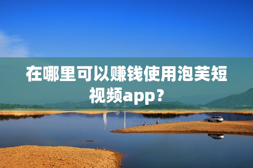 在哪里可以赚钱使用泡芙短视频app？