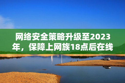 网络安全策略升级至2023年，保障上网族18点后在线安全
