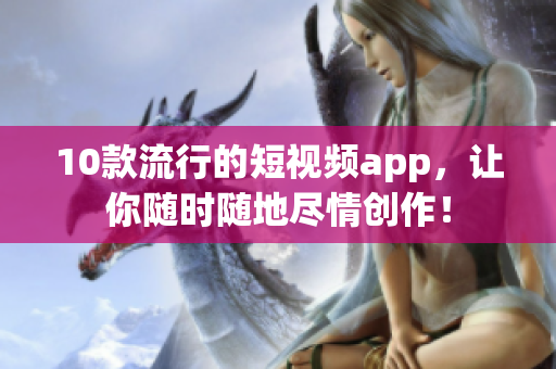 10款流行的短视频app，让你随时随地尽情创作！