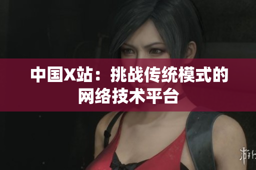 中国X站：挑战传统模式的网络技术平台