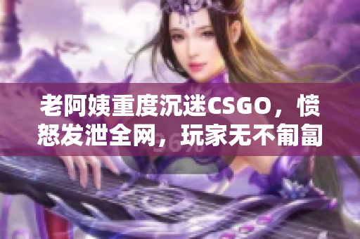 老阿姨重度沉迷CSGO，愤怒发泄全网，玩家无不匍匐求生！