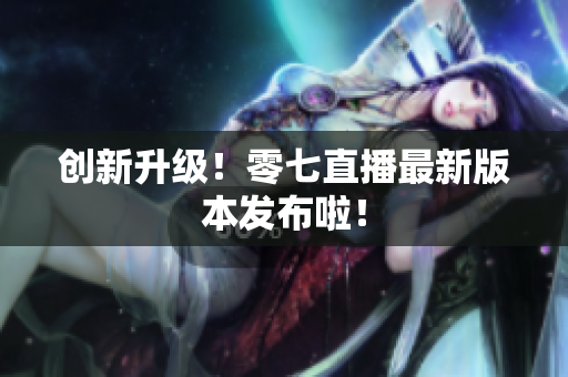 创新升级！零七直播最新版本发布啦！