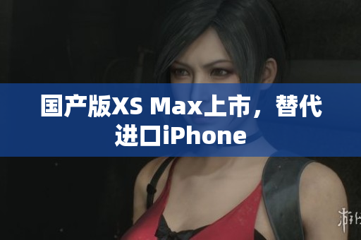 国产版XS Max上市，替代进口iPhone