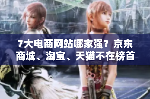 7大电商网站哪家强？京东商城、淘宝、天猫不在榜首电商排名揭晓，这家网站问鼎第一！