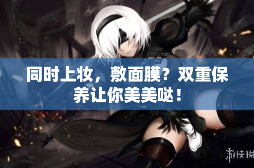 同时上妆，敷面膜？双重保养让你美美哒！