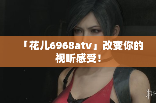 「花儿6968atv」改变你的视听感受！