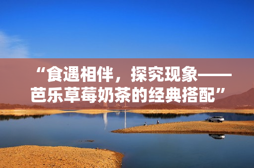“食遇相伴，探究现象——芭乐草莓奶茶的经典搭配”