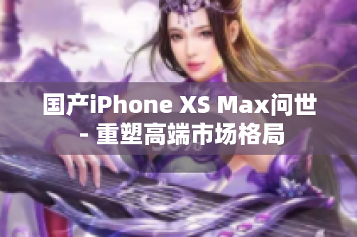 国产iPhone XS Max问世 - 重塑高端市场格局