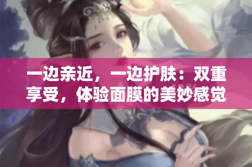一边亲近，一边护肤：双重享受，体验面膜的美妙感觉！
