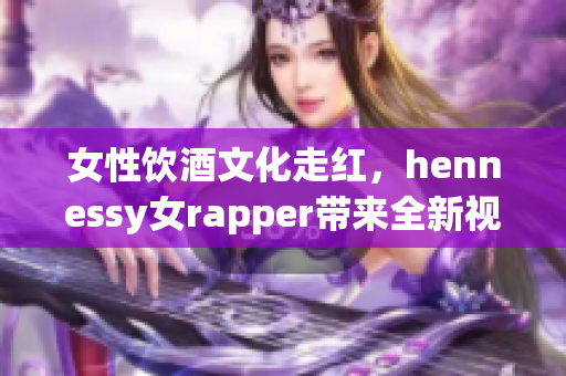 女性饮酒文化走红，hennessy女rapper带来全新视角