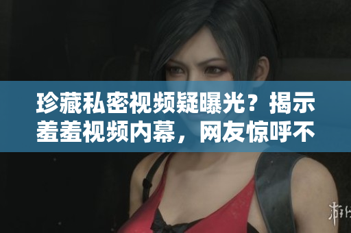 珍藏私密视频疑曝光？揭示羞羞视频内幕，网友惊呼不敢信！