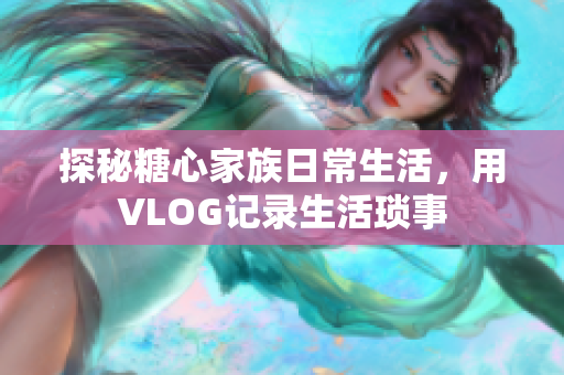 探秘糖心家族日常生活，用VLOG记录生活琐事