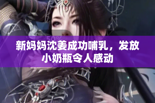 新妈妈沈姜成功哺乳，发放小奶瓶令人感动