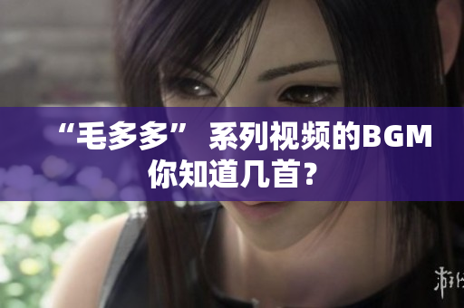 “毛多多” 系列视频的BGM你知道几首？