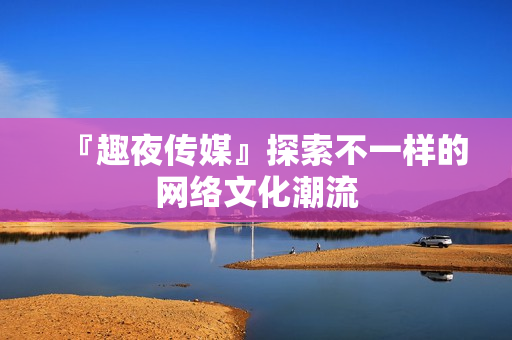 『趣夜传媒』探索不一样的网络文化潮流