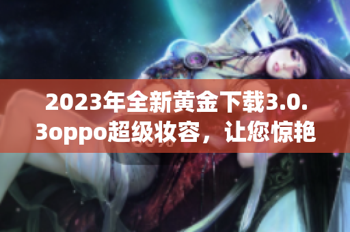 2023年全新黄金下载3.0.3oppo超级妆容，让您惊艳互联网！