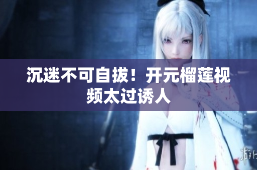 沉迷不可自拔！开元榴莲视频太过诱人