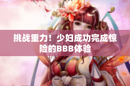 挑战重力！少妇成功完成惊险的BBB体验