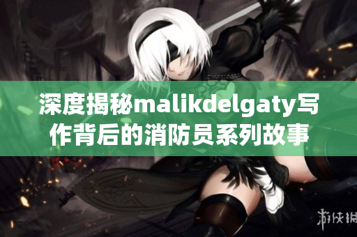 深度揭秘malikdelgaty写作背后的消防员系列故事