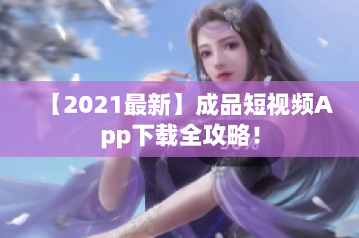 【2021最新】成品短视频App下载全攻略！