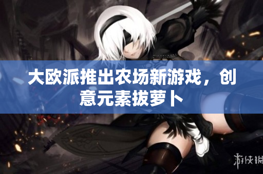大欧派推出农场新游戏，创意元素拔萝卜