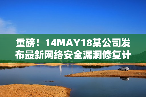 重磅！14MAY18某公司发布最新网络安全漏洞修复计划