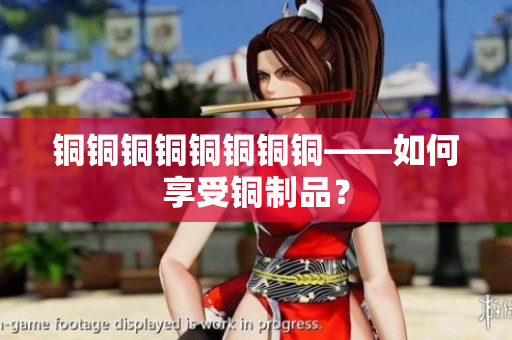 铜铜铜铜铜铜铜铜——如何享受铜制品？