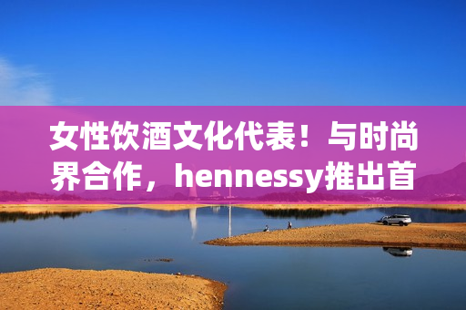 女性饮酒文化代表！与时尚界合作，hennessy推出首位女rapper!
