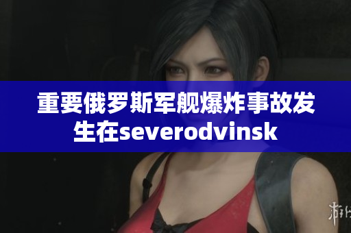 重要俄罗斯军舰爆炸事故发生在severodvinsk