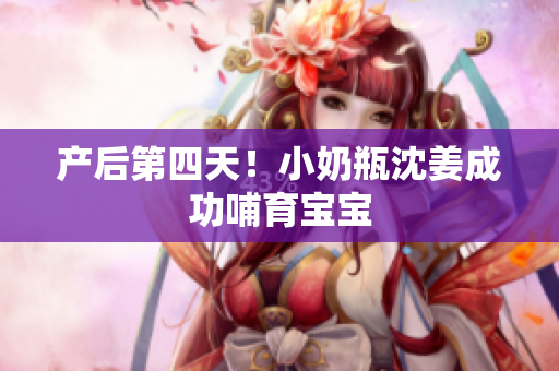 产后第四天！小奶瓶沈姜成功哺育宝宝