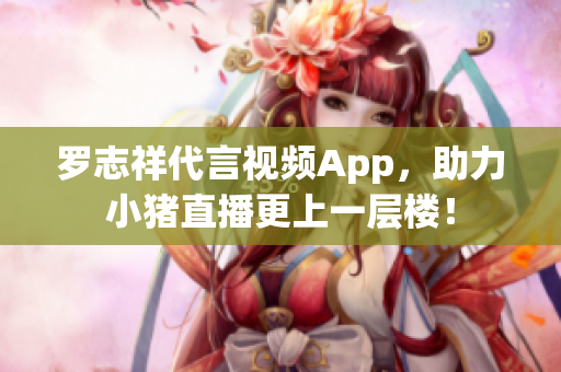 罗志祥代言视频App，助力小猪直播更上一层楼！