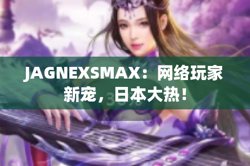 JAGNEXSMAX：网络玩家新宠，日本大热！