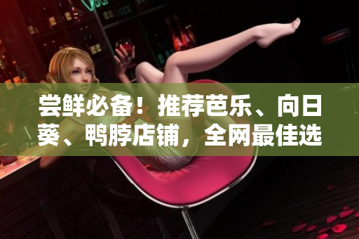 尝鲜必备！推荐芭乐、向日葵、鸭脖店铺，全网最佳选择