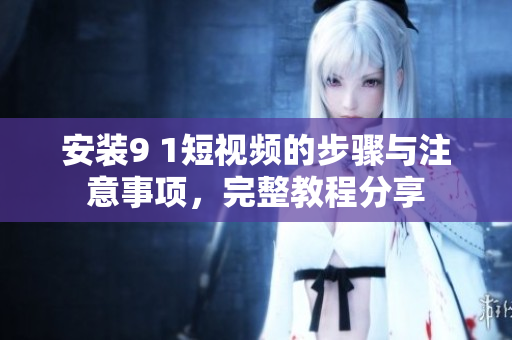 安装9 1短视频的步骤与注意事项，完整教程分享