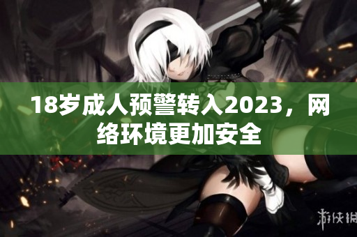 18岁成人预警转入2023，网络环境更加安全
