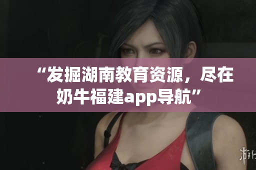 “发掘湖南教育资源，尽在奶牛福建app导航”