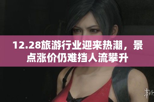 12.28旅游行业迎来热潮，景点涨价仍难挡人流攀升