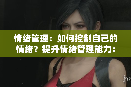 情绪管理：如何控制自己的情绪？提升情绪管理能力：掌控情绪的有效方法