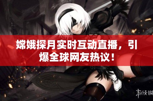 嫦娥探月实时互动直播，引爆全球网友热议！