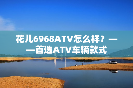 花儿6968ATV怎么样？——首选ATV车辆款式