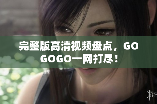 完整版高清视频盘点，GOGOGO一网打尽！