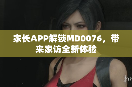 家长APP解锁MD0076，带来家访全新体验